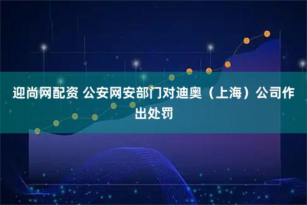 迎尚网配资 公安网安部门对迪奥（上海）公司作出处罚