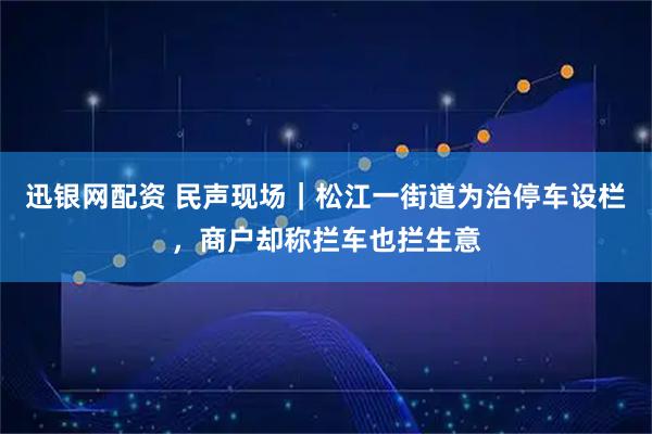 迅银网配资 民声现场｜松江一街道为治停车设栏，商户却称拦车也拦生意