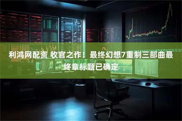 利鸿网配资 收官之作！最终幻想7重制三部曲最终章标题已确定