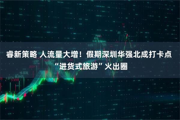 睿新策略 人流量大增！假期深圳华强北成打卡点 “进货式旅游”火出圈