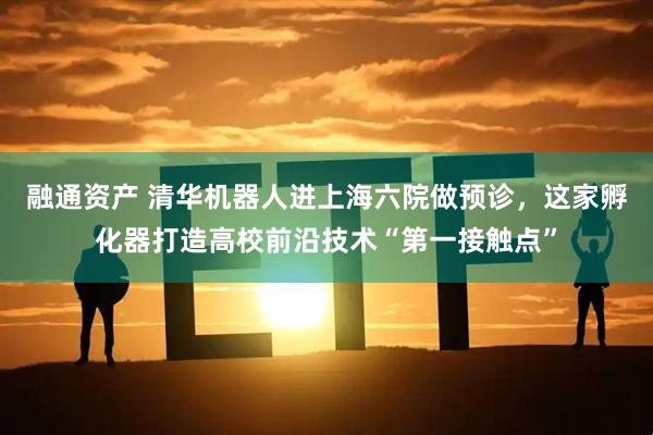 融通资产 清华机器人进上海六院做预诊，这家孵化器打造高校前沿技术“第一接触点”