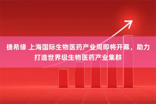 捷希缘 上海国际生物医药产业周即将开幕，助力打造世界级生物医药产业集群