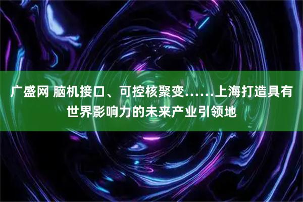 广盛网 脑机接口、可控核聚变……上海打造具有世界影响力的未来产业引领地