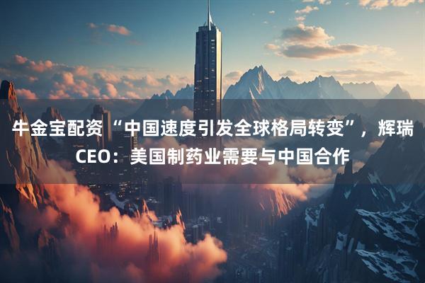 牛金宝配资 “中国速度引发全球格局转变”，辉瑞CEO：美国制药业需要与中国合作
