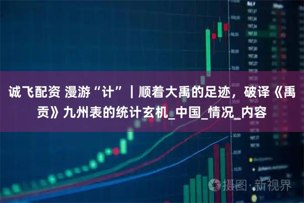 诚飞配资 漫游“计”｜顺着大禹的足迹，破译《禹贡》九州表的统计玄机_中国_情况_内容