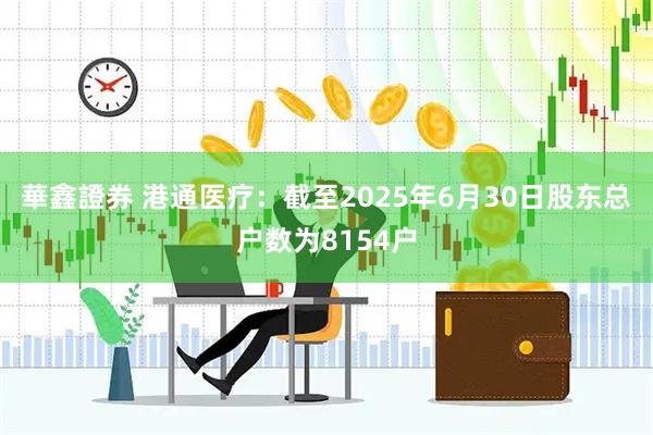 華鑫證券 港通医疗：截至2025年6月30日股东总户数为8154户