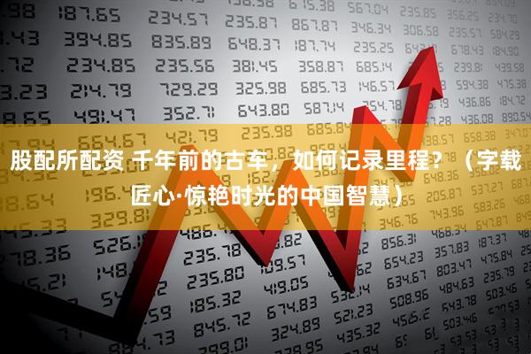 股配所配资 千年前的古车，如何记录里程？（字载匠心·惊艳时光的中国智慧）