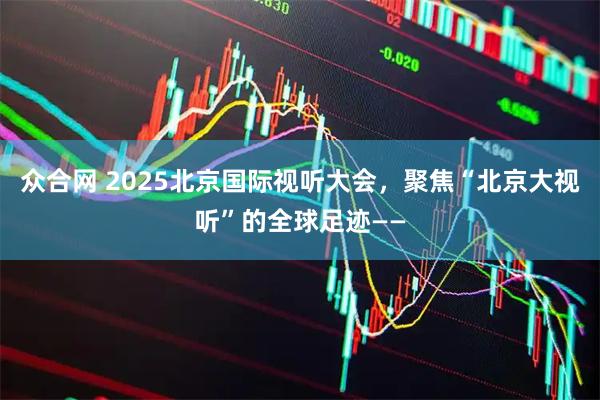 众合网 2025北京国际视听大会，聚焦“北京大视听”的全球足迹——