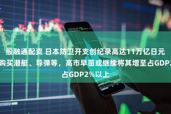 股融通配资 日本防卫开支创纪录高达11万亿日元，用于购买潜艇、导弹等，高市早苗或继续将其增至占GDP2%以上