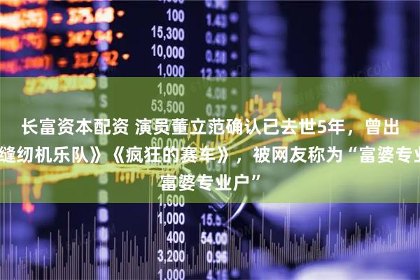 长富资本配资 演员董立范确认已去世5年，曾出演《缝纫机乐队》《疯狂的赛车》，被网友称为“富婆专业户”