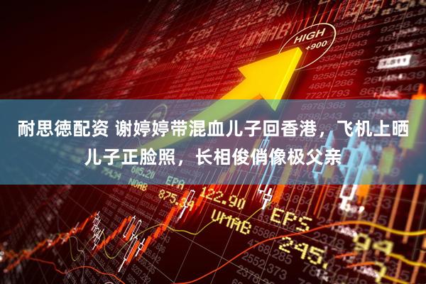 耐思徳配资 谢婷婷带混血儿子回香港，飞机上晒儿子正脸照，长相俊俏像极父亲