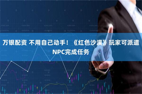 万银配资 不用自己动手！《红色沙漠》玩家可派遣NPC完成任务